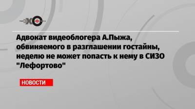 Адвокат видеоблогера А.Пыжа, обвиняемого в разглашении гостайны, неделю не может попасть к нему в СИЗО «Лефортово»