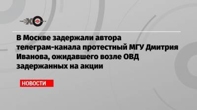 В Москве задержали автора телеграм-канала протестный МГУ Дмитрия Иванова, ожидавшего возле ОВД задержанных на акции