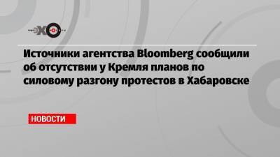 Источники агентства Bloomberg сообщили об отсутствии у Кремля планов по силовому разгону протестов в Хабаровске