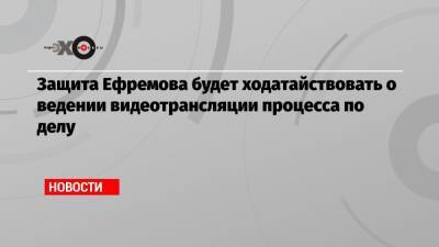Защита Ефремова будет ходатайствовать о ведении видеотрансляции процесса по делу