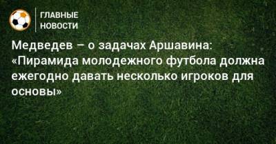 Медведев – о задачах Аршавина: «Пирамида молодежного футбола должна ежегодно давать несколько игроков для основы»