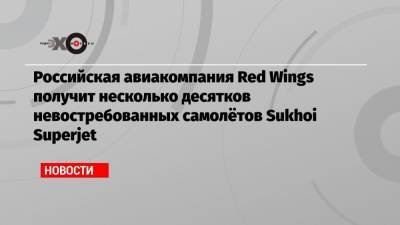 Российская авиакомпания Red Wings получит несколько десятков невостребованных самолётов Sukhoi Superjet