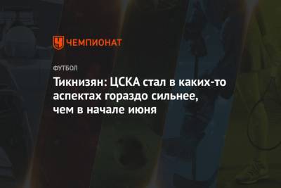 Тикнизян: ЦСКА стал в каких-то аспектах гораздо сильнее, чем в начале июня