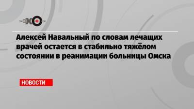 Алексей Навальный по словам лечащих врачей остается в стабильно тяжёлом состоянии в реанимации больницы Омска