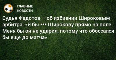 Судья Федотов – об избиении Широковым арбитра: «Я бы *** Широкову прямо на поле. Меня бы он не ударил, потому что обоссался бы еще до матча»