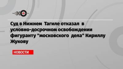 Суд в Нижнем Тагиле отказал в условно-досрочном освобождении фигуранту «московского дела» Кириллу Жукову