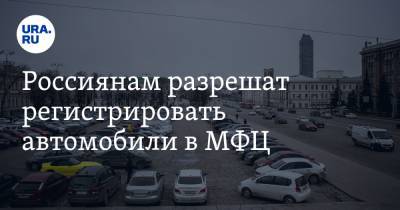 Россиянам разрешат регистрировать автомобили в МФЦ