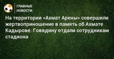 На территории «Ахмат Арены» совершили жертвоприношение в память об Ахмате Кадырове. Говядину отдали сотрудникам стадиона