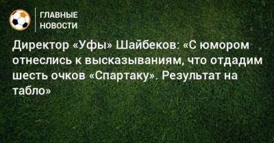 Директор «Уфы» Шайбеков: «С юмором отнеслись к высказываниям, что отдадим шесть очков «Спартаку». Результат на табло»