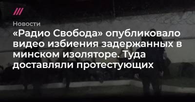 «Радио Свобода» опубликовало видео избиения задержанных в минском изоляторе. Туда доставляли протестующих