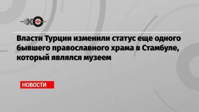 Власти Турции изменили статус еще одного бывшего православного храма в Стамбуле, который являлся музеем