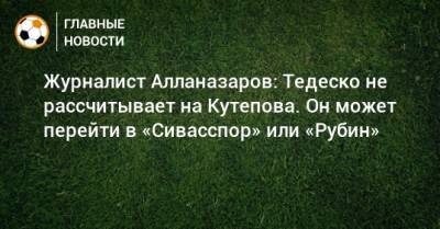 Журналист Алланазаров: Тедеско не рассчитывает на Кутепова. Он может перейти в «Сивасспор» или «Рубин»
