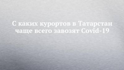 С каких курортов в Татарстан чаще всего завозят Covid-19