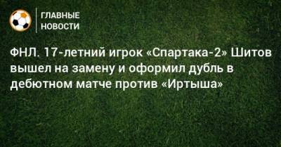 ФНЛ. 17-летний игрок «Спартака-2» Шитов вышел на замену и оформил дубль в дебютном матче против «Иртыша»