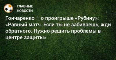Гончаренко – о проигрыше «Рубину»: «Равный матч. Если ты не забиваешь, жди обратного. Нужно решить проблемы в центре защиты»