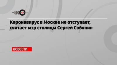 Коронавирус в Москве не отступает, считает мэр столицы Сергей Собянин
