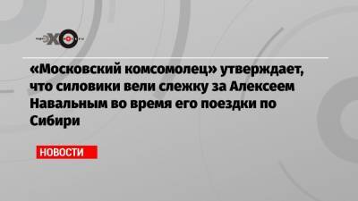 «Московский комсомолец» утверждает, что силовики вели слежку за Алексеем Навальным во время его поездки по Сибири
