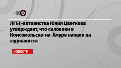 ЛГБТ-активистка Юлия Цветкова утверждает, что силовики в Комсомольске-на-Амуре напали на журналиста