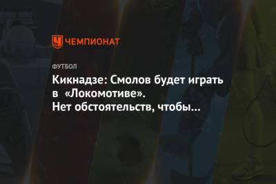Кикнадзе: Смолов будет играть в «Локомотиве». Нет обстоятельств, чтобы думать по-другому
