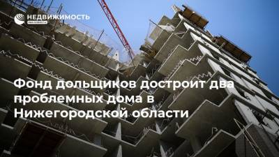 Фонд дольщиков достроит два проблемных дома в Нижегородской области