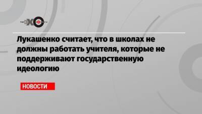 Лукашенко считает, что в школах не должны работать учителя, которые не поддерживают государственную идеологию