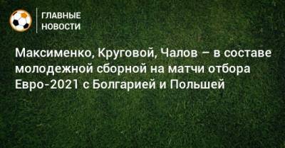 Максименко, Круговой, Чалов – в составе молодежной сборной на матчи отбора Евро-2021 с Болгарией и Польшей