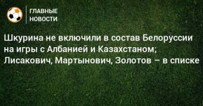 Шкурина не включили в состав Белоруссии на игры с Албанией и Казахстаном; Лисакович, Мартынович, Золотов – в списке