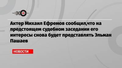 Актер Михаил Ефремов сообщил,что на предстоящем судебном заседании его интересы снова будет представлять Эльман Пашаев