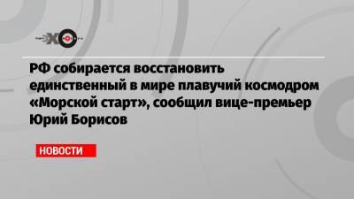 РФ собирается восстановить единственный в мире плавучий космодром «Морской старт», сообщил вице-премьер Юрий Борисов