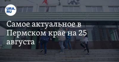 Самое актуальное в Пермском крае на 25 августа. Родители не смогут посещать школы, Махонин вводит НЭП, медики недополучили ковидные деньги