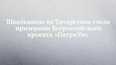 Школьницы из Татарстана стали призерами Всероссийского проекта «ПатриУм»