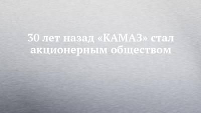 30 лет назад «КАМАЗ» стал акционерным обществом
