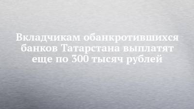 Вкладчикам обанкротившихся банков Татарстана выплатят еще по 300 тысяч рублей