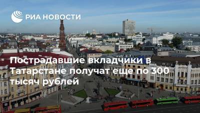 Пострадавшие вкладчики в Татарстане получат еще по 300 тысяч рублей
