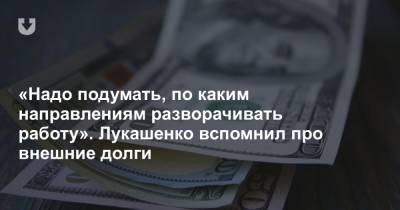 «Надо подумать, по каким направлениям разворачивать работу». Лукашенко вспомнил про внешние долги