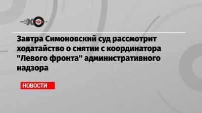 Завтра Симоновский суд рассмотрит ходатайство о снятии с координатора «Левого фронта» административного надзора