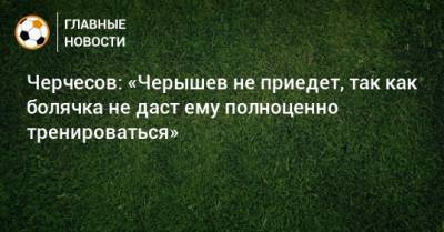 Черчесов: «Черышев не приедет, так как болячка не даст ему полноценно тренироваться»