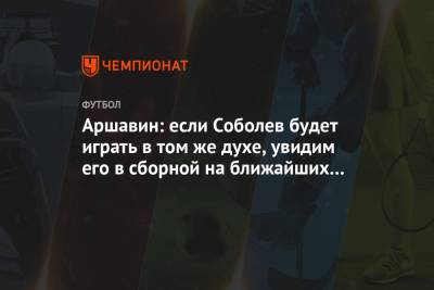 Аршавин: если Соболев будет играть в том же духе, увидим его в сборной на ближайших сборах