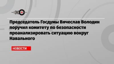 Председатель Госдумы Вячеслав Володин поручил комитету по безопасности проанализировать ситуацию вокруг Навального