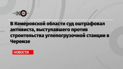 В Кемеровской области суд оштрафовал активиста, выступавшего против строительства углепогрузочной станции в Черемзе