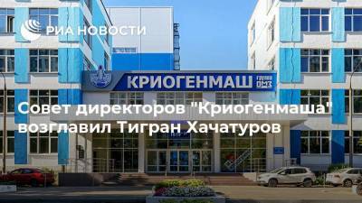 Совет директоров "Криогенмаша" возглавил Тигран Хачатуров