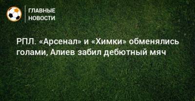 РПЛ. «Арсенал» и «Химки» обменялись голами, Алиев забил дебютный мяч