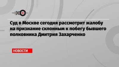 Суд в Москве сегодня рассмотрит жалобу на признание склонным к побегу бывшего полковника Дмитрия Захарченко