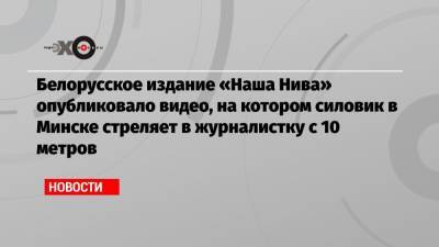 Белорусское издание «Наша Нива» опубликовало видео, на котором силовик в Минске стреляет в журналистку с 10 метров