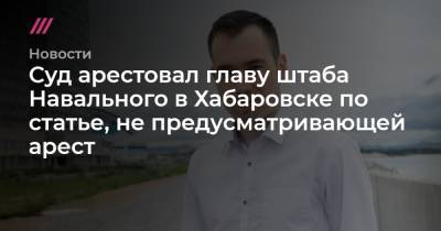 Суд арестовал главу штаба Навального в Хабаровске по статье, не предусматривающей арест