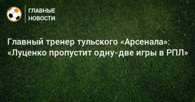 Главный тренер тульского «Арсенала»: «Луценко пропустит одну-две игры в РПЛ»