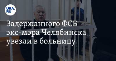 Задержанного ФСБ экс-мэра Челябинска увезли в больницу