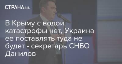 В Крыму с водой катастрофы нет, Украина ее поставлять туда не будет - секретарь СНБО Данилов