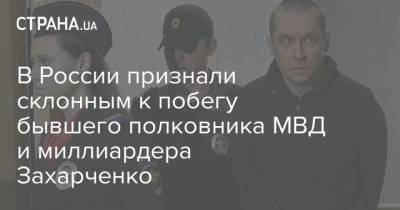 В России признали склонным к побегу бывшего полковника МВД и миллиардера Захарченко