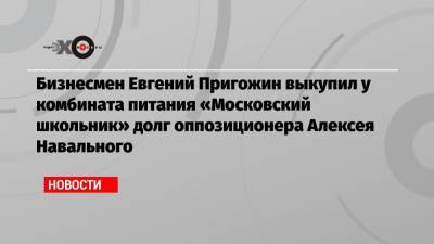 Бизнесмен Евгений Пригожин выкупил у комбината питания «Московский школьник» долг оппозиционера Алексея Навального